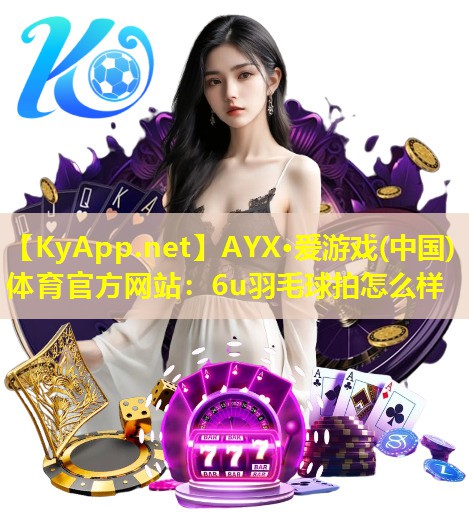 AYX·爱游戏(中国)体育官方网站：6u羽毛球拍怎么样