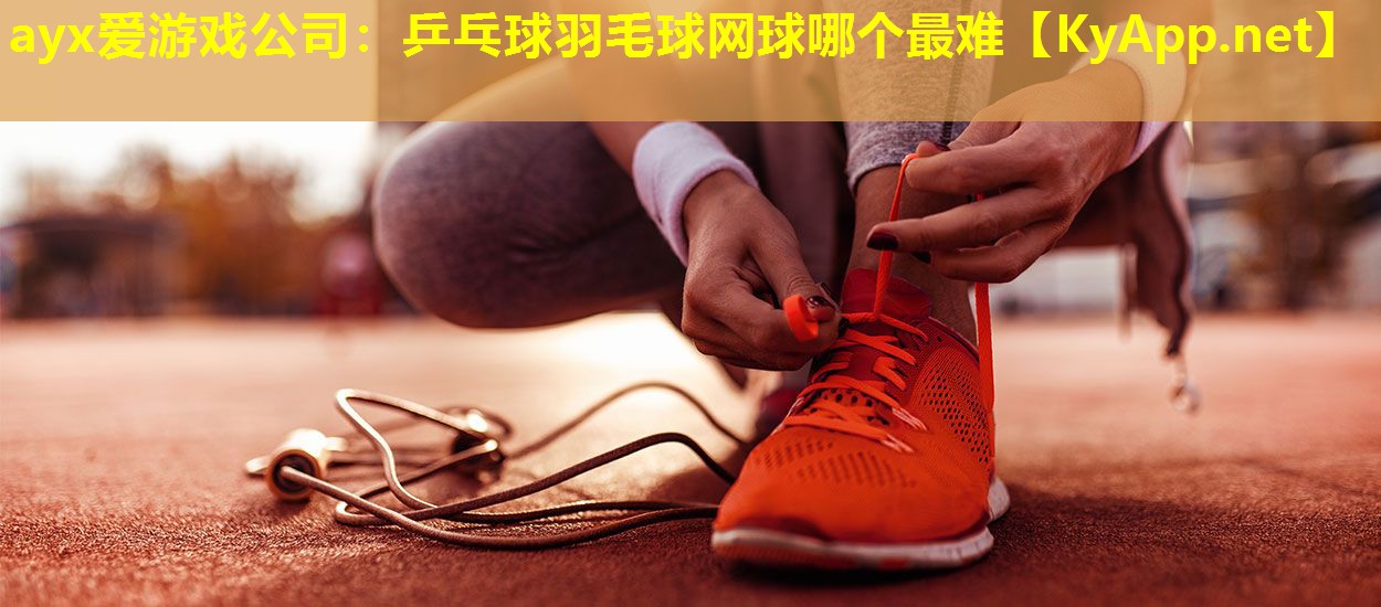 ayx爱游戏公司：乒乓球羽毛球网球哪个最难